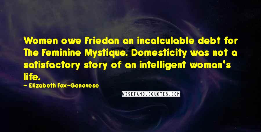 Elizabeth Fox-Genovese Quotes: Women owe Friedan an incalculable debt for The Feminine Mystique. Domesticity was not a satisfactory story of an intelligent woman's life.