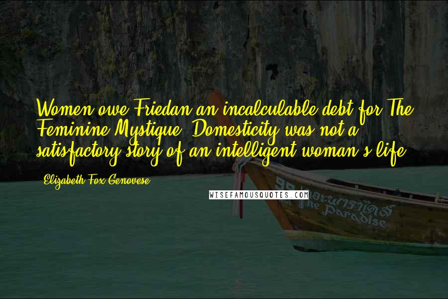 Elizabeth Fox-Genovese Quotes: Women owe Friedan an incalculable debt for The Feminine Mystique. Domesticity was not a satisfactory story of an intelligent woman's life.