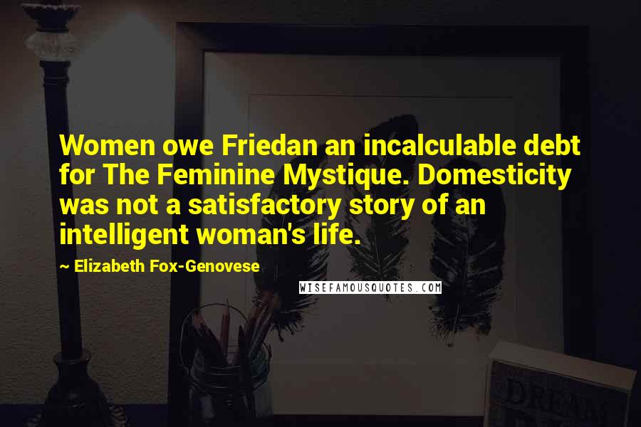 Elizabeth Fox-Genovese Quotes: Women owe Friedan an incalculable debt for The Feminine Mystique. Domesticity was not a satisfactory story of an intelligent woman's life.