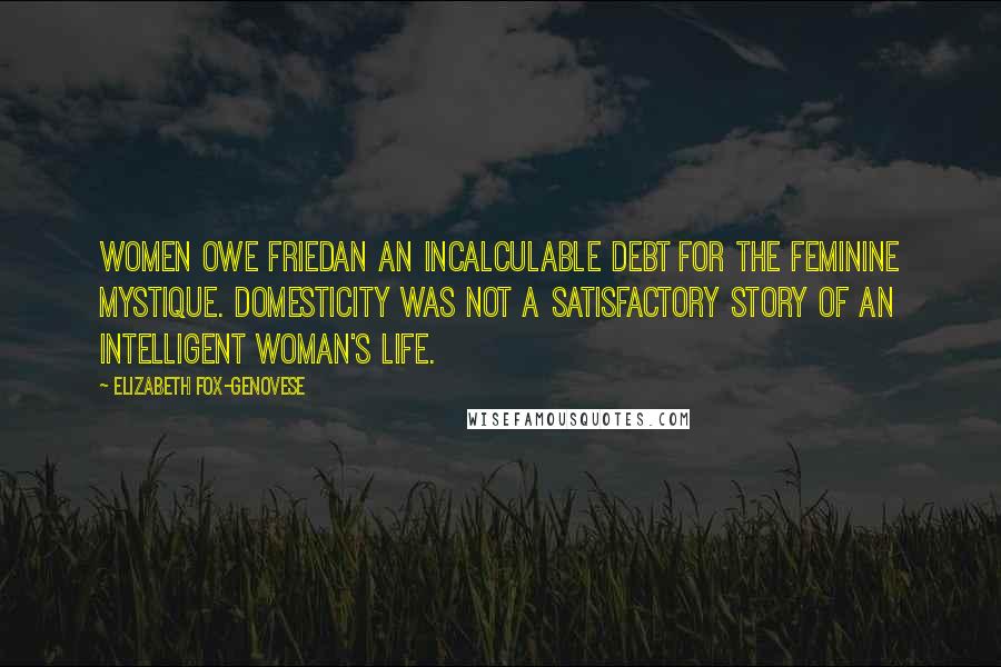 Elizabeth Fox-Genovese Quotes: Women owe Friedan an incalculable debt for The Feminine Mystique. Domesticity was not a satisfactory story of an intelligent woman's life.