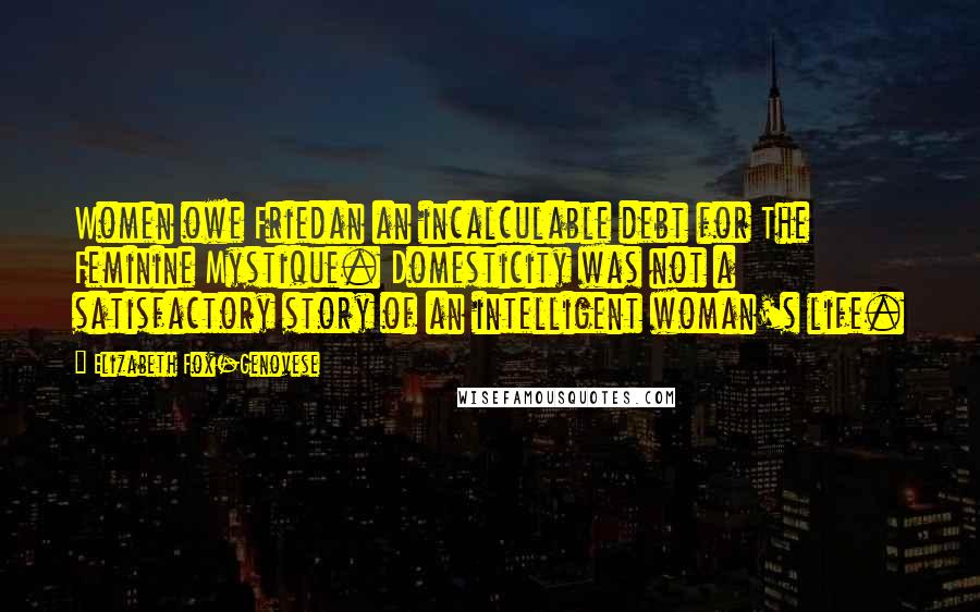 Elizabeth Fox-Genovese Quotes: Women owe Friedan an incalculable debt for The Feminine Mystique. Domesticity was not a satisfactory story of an intelligent woman's life.