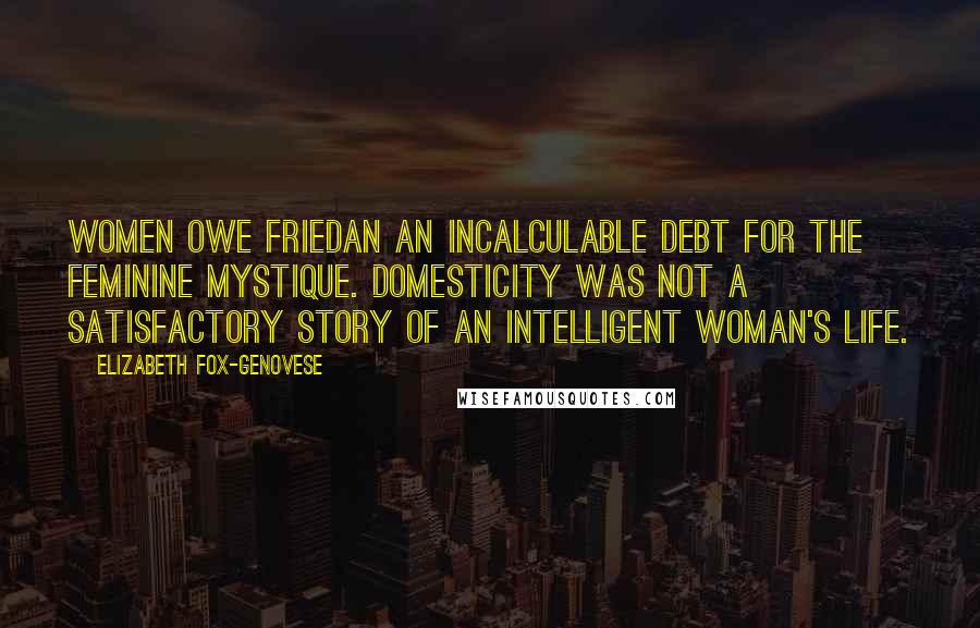 Elizabeth Fox-Genovese Quotes: Women owe Friedan an incalculable debt for The Feminine Mystique. Domesticity was not a satisfactory story of an intelligent woman's life.