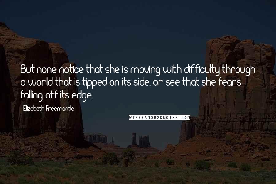 Elizabeth Freemantle Quotes: But none notice that she is moving with difficulty through a world that is tipped on its side, or see that she fears falling off its edge.
