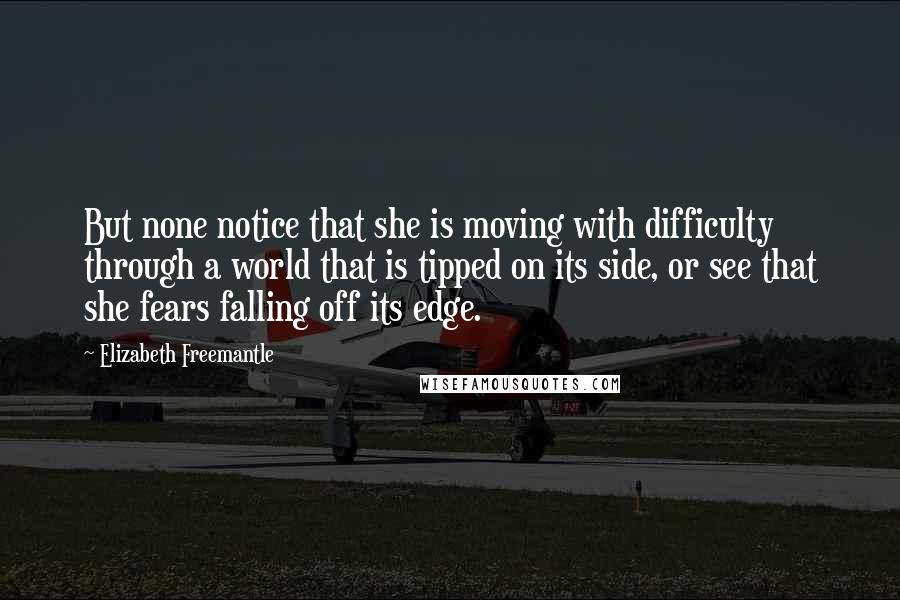 Elizabeth Freemantle Quotes: But none notice that she is moving with difficulty through a world that is tipped on its side, or see that she fears falling off its edge.