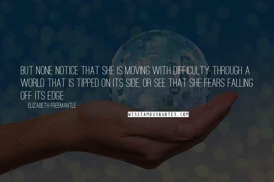 Elizabeth Freemantle Quotes: But none notice that she is moving with difficulty through a world that is tipped on its side, or see that she fears falling off its edge.