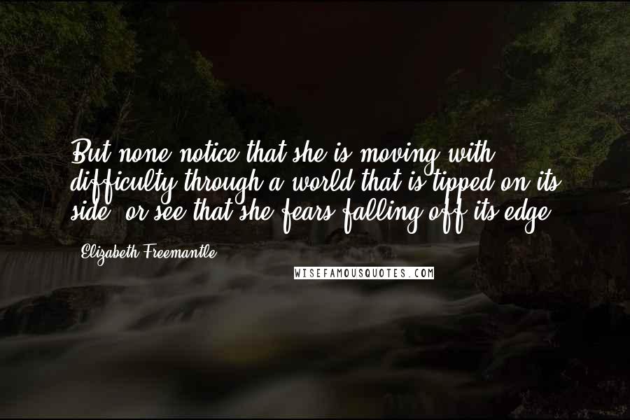 Elizabeth Freemantle Quotes: But none notice that she is moving with difficulty through a world that is tipped on its side, or see that she fears falling off its edge.