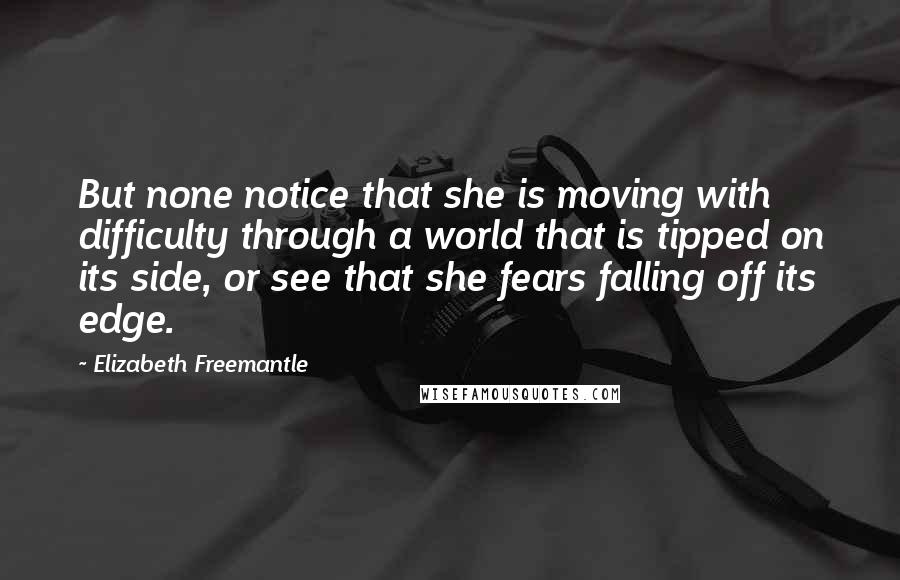 Elizabeth Freemantle Quotes: But none notice that she is moving with difficulty through a world that is tipped on its side, or see that she fears falling off its edge.