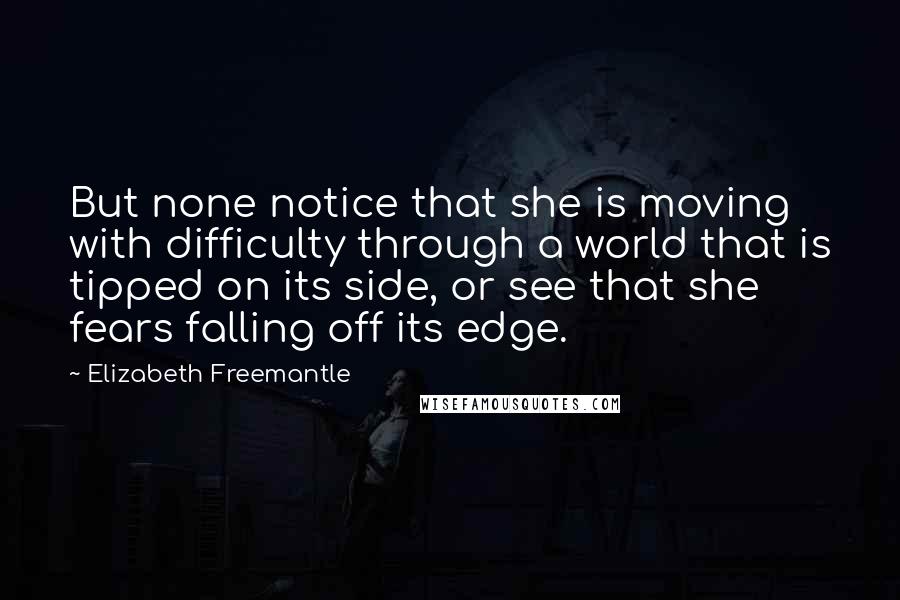 Elizabeth Freemantle Quotes: But none notice that she is moving with difficulty through a world that is tipped on its side, or see that she fears falling off its edge.