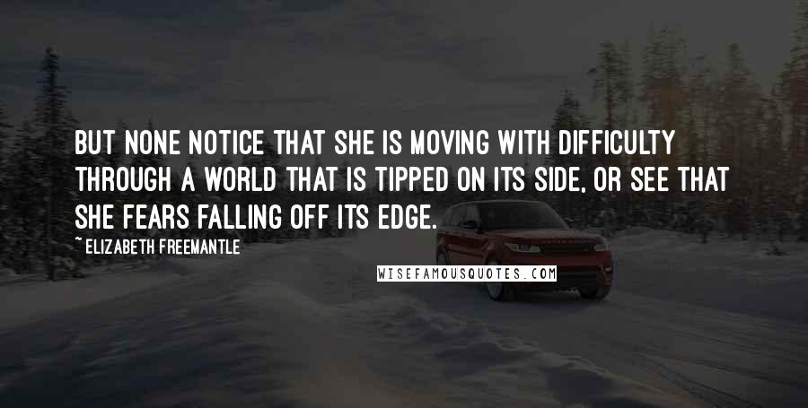 Elizabeth Freemantle Quotes: But none notice that she is moving with difficulty through a world that is tipped on its side, or see that she fears falling off its edge.