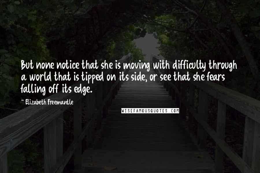 Elizabeth Freemantle Quotes: But none notice that she is moving with difficulty through a world that is tipped on its side, or see that she fears falling off its edge.