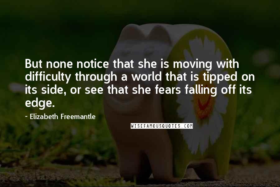 Elizabeth Freemantle Quotes: But none notice that she is moving with difficulty through a world that is tipped on its side, or see that she fears falling off its edge.