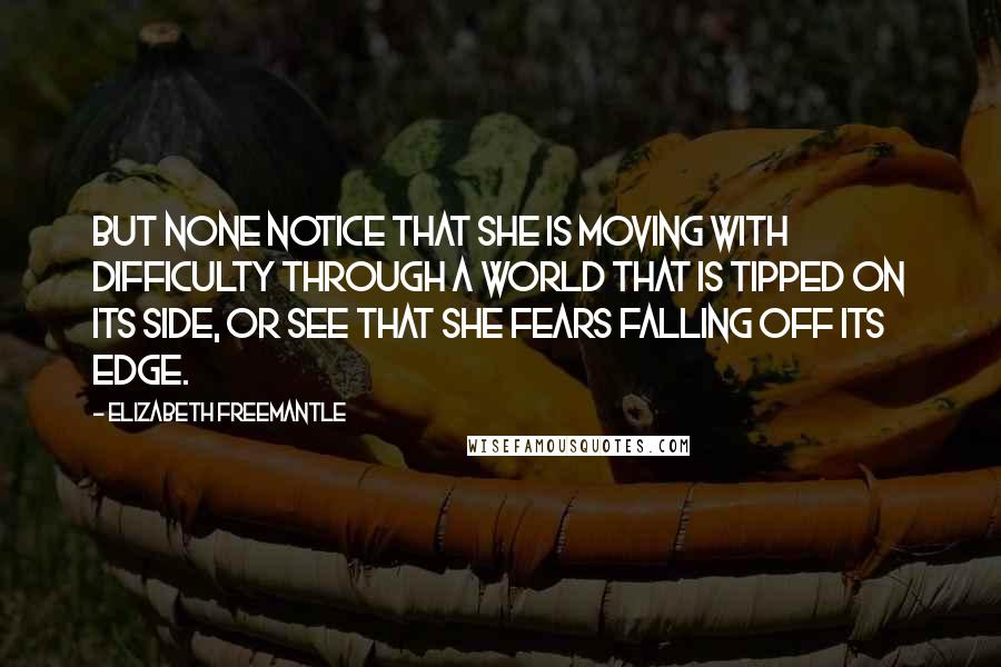 Elizabeth Freemantle Quotes: But none notice that she is moving with difficulty through a world that is tipped on its side, or see that she fears falling off its edge.