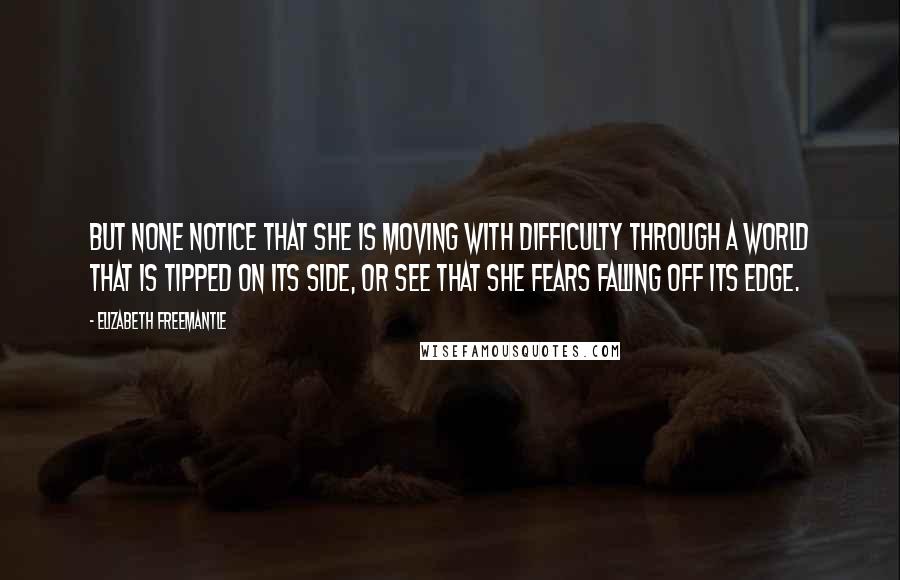 Elizabeth Freemantle Quotes: But none notice that she is moving with difficulty through a world that is tipped on its side, or see that she fears falling off its edge.