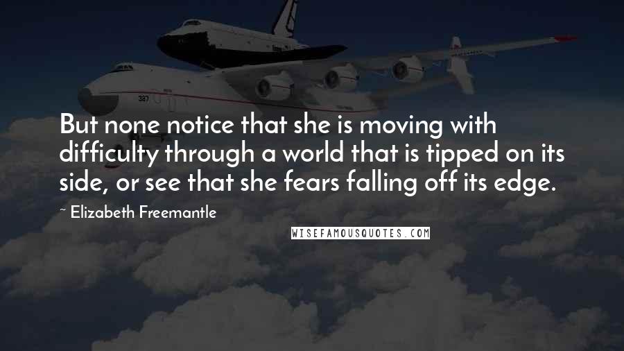 Elizabeth Freemantle Quotes: But none notice that she is moving with difficulty through a world that is tipped on its side, or see that she fears falling off its edge.