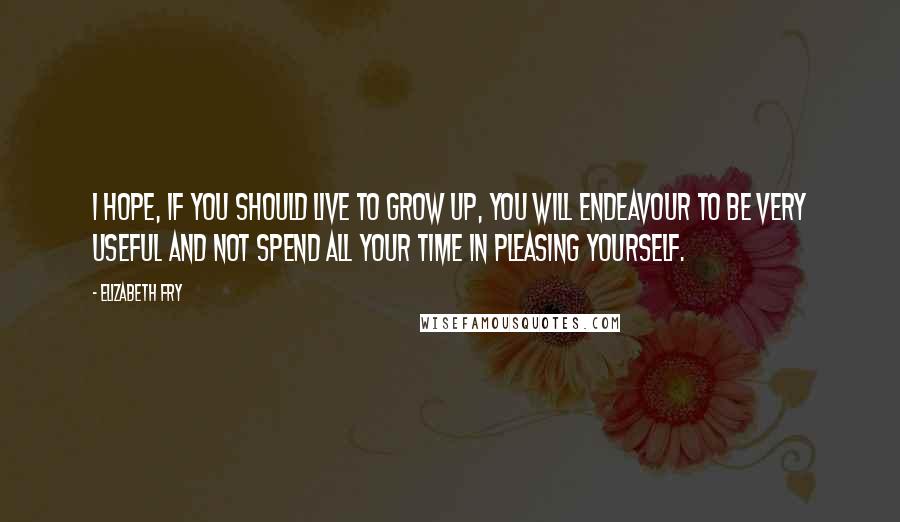 Elizabeth Fry Quotes: I hope, if you should live to grow up, you will endeavour to be very useful and not spend all your time in pleasing yourself.