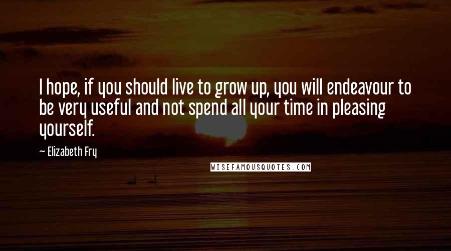 Elizabeth Fry Quotes: I hope, if you should live to grow up, you will endeavour to be very useful and not spend all your time in pleasing yourself.