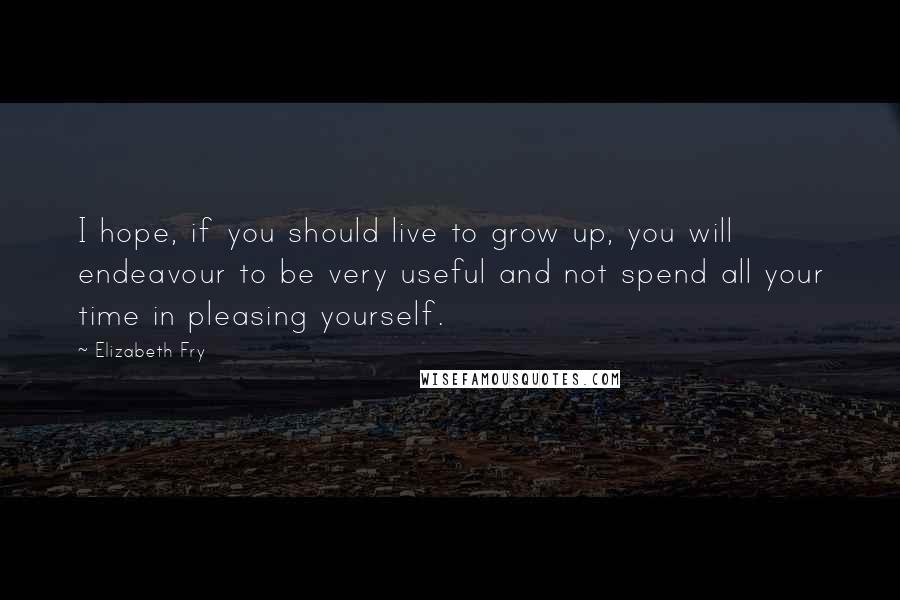 Elizabeth Fry Quotes: I hope, if you should live to grow up, you will endeavour to be very useful and not spend all your time in pleasing yourself.