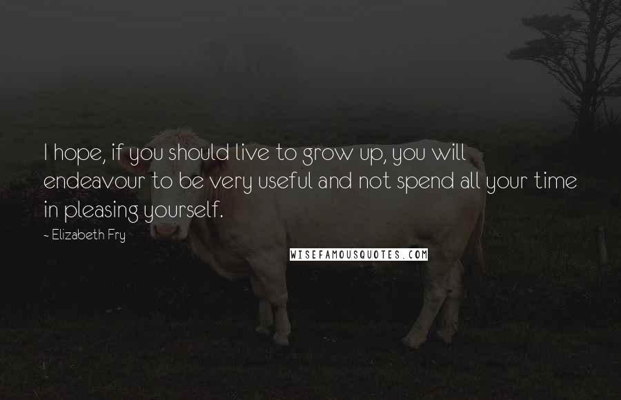 Elizabeth Fry Quotes: I hope, if you should live to grow up, you will endeavour to be very useful and not spend all your time in pleasing yourself.