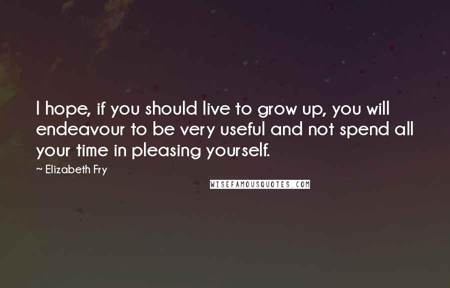 Elizabeth Fry Quotes: I hope, if you should live to grow up, you will endeavour to be very useful and not spend all your time in pleasing yourself.