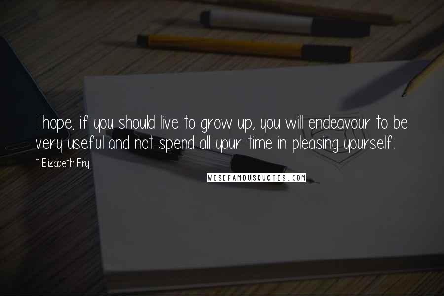 Elizabeth Fry Quotes: I hope, if you should live to grow up, you will endeavour to be very useful and not spend all your time in pleasing yourself.