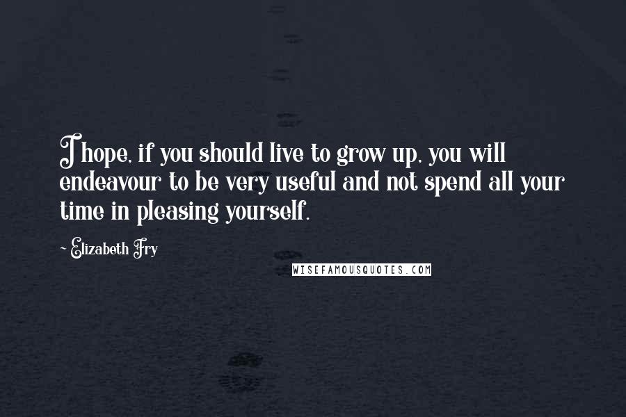 Elizabeth Fry Quotes: I hope, if you should live to grow up, you will endeavour to be very useful and not spend all your time in pleasing yourself.