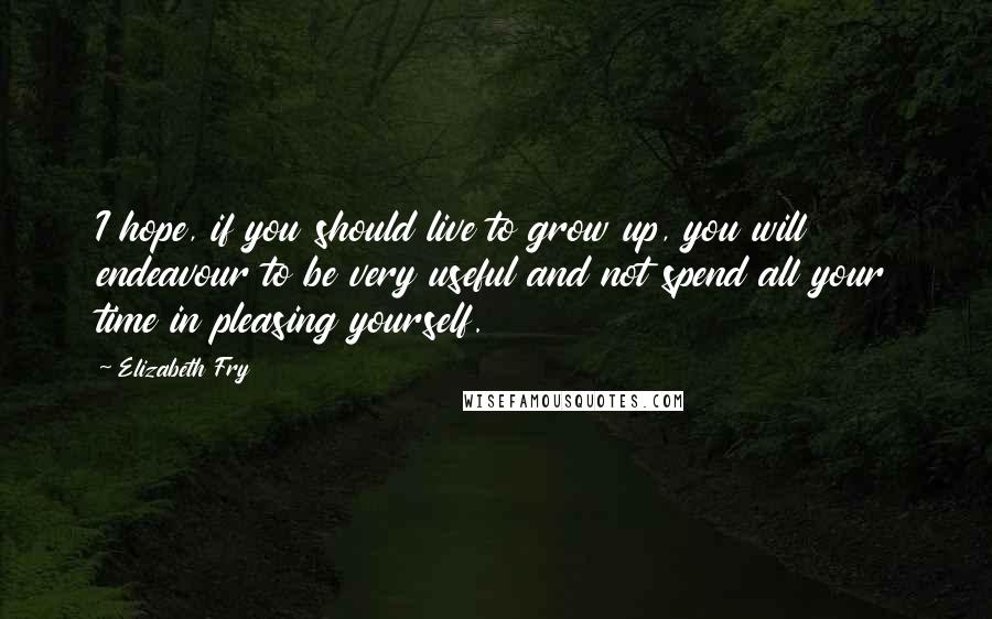 Elizabeth Fry Quotes: I hope, if you should live to grow up, you will endeavour to be very useful and not spend all your time in pleasing yourself.