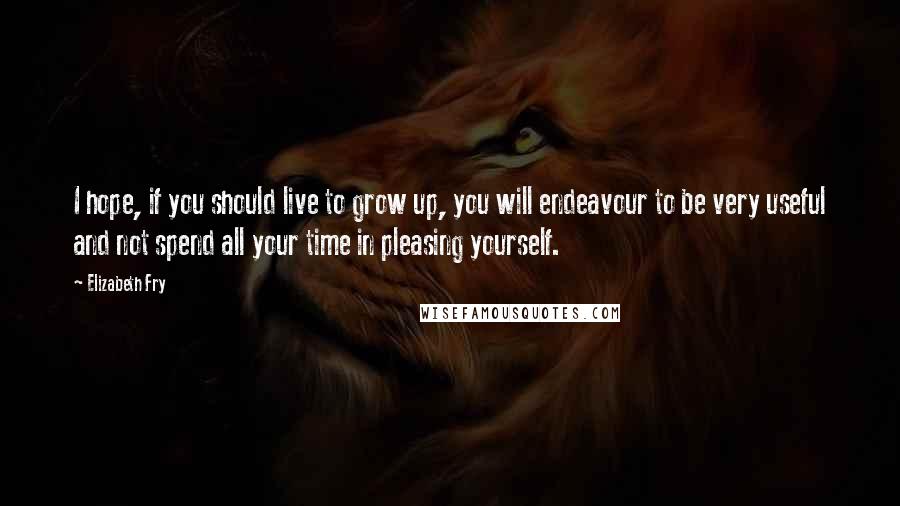 Elizabeth Fry Quotes: I hope, if you should live to grow up, you will endeavour to be very useful and not spend all your time in pleasing yourself.