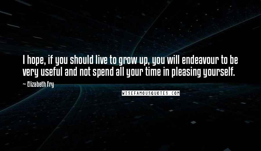 Elizabeth Fry Quotes: I hope, if you should live to grow up, you will endeavour to be very useful and not spend all your time in pleasing yourself.