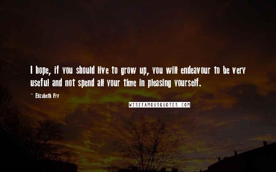 Elizabeth Fry Quotes: I hope, if you should live to grow up, you will endeavour to be very useful and not spend all your time in pleasing yourself.