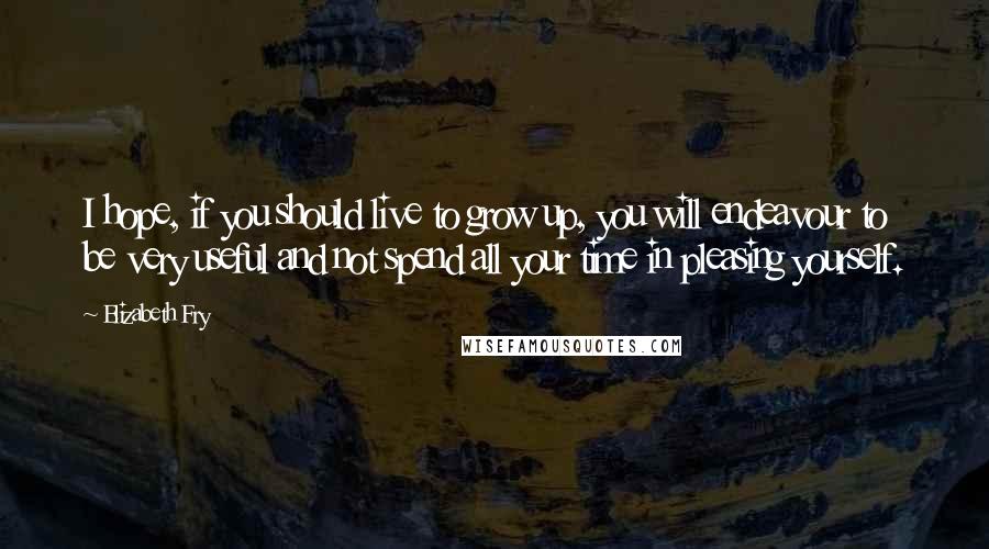 Elizabeth Fry Quotes: I hope, if you should live to grow up, you will endeavour to be very useful and not spend all your time in pleasing yourself.