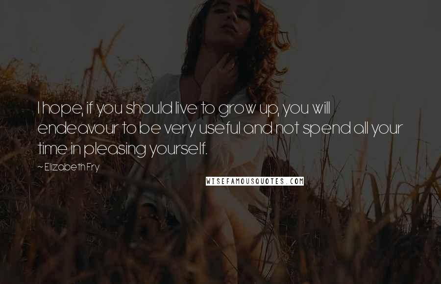 Elizabeth Fry Quotes: I hope, if you should live to grow up, you will endeavour to be very useful and not spend all your time in pleasing yourself.