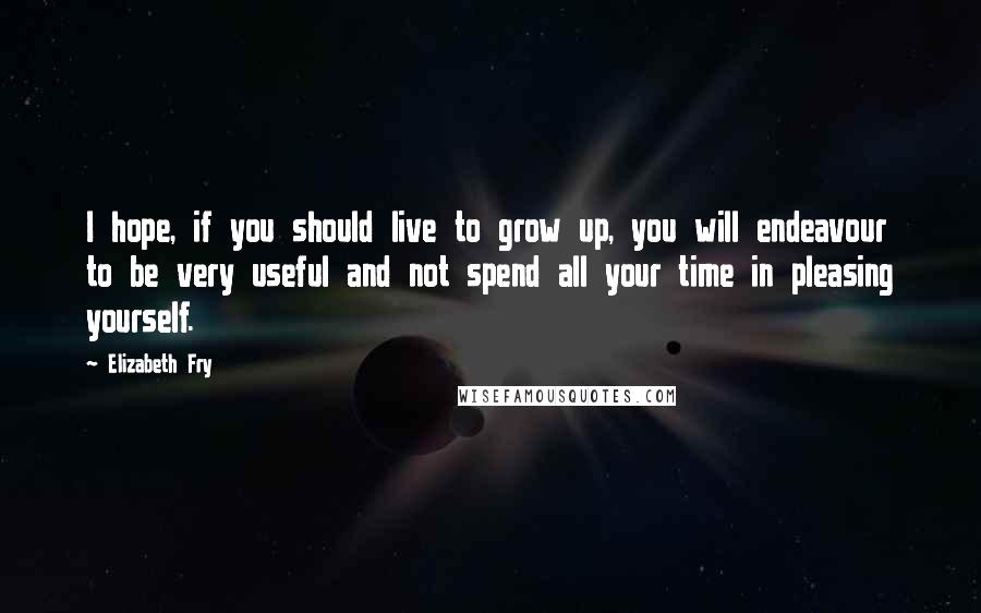 Elizabeth Fry Quotes: I hope, if you should live to grow up, you will endeavour to be very useful and not spend all your time in pleasing yourself.