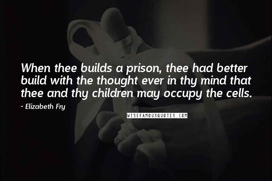 Elizabeth Fry Quotes: When thee builds a prison, thee had better build with the thought ever in thy mind that thee and thy children may occupy the cells.