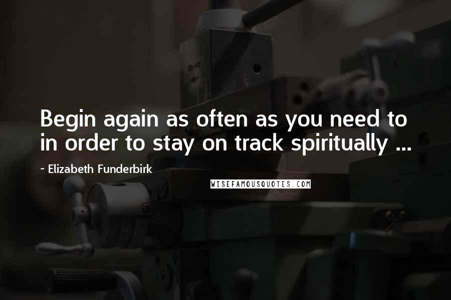 Elizabeth Funderbirk Quotes: Begin again as often as you need to in order to stay on track spiritually ...