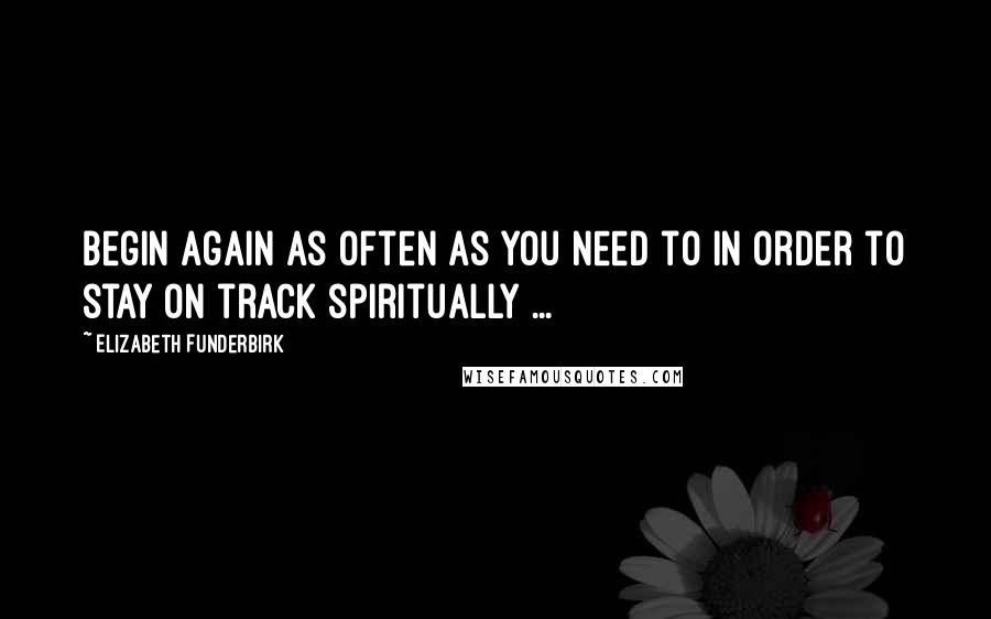 Elizabeth Funderbirk Quotes: Begin again as often as you need to in order to stay on track spiritually ...