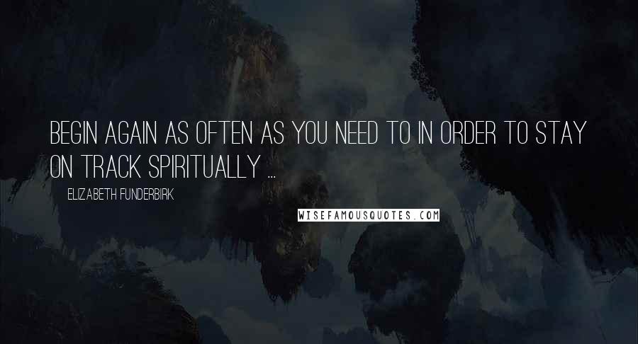 Elizabeth Funderbirk Quotes: Begin again as often as you need to in order to stay on track spiritually ...