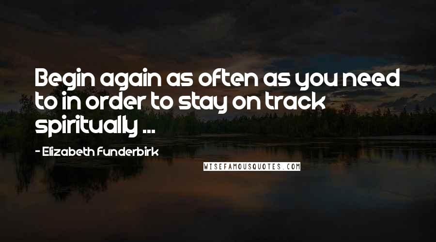 Elizabeth Funderbirk Quotes: Begin again as often as you need to in order to stay on track spiritually ...
