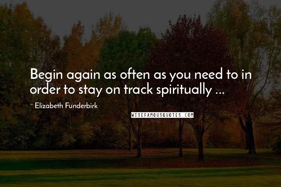 Elizabeth Funderbirk Quotes: Begin again as often as you need to in order to stay on track spiritually ...