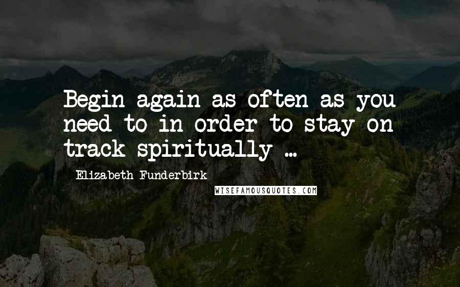 Elizabeth Funderbirk Quotes: Begin again as often as you need to in order to stay on track spiritually ...