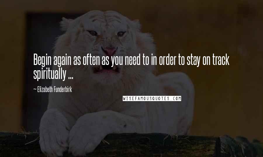 Elizabeth Funderbirk Quotes: Begin again as often as you need to in order to stay on track spiritually ...