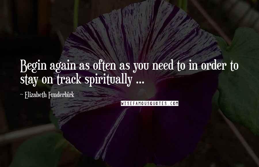 Elizabeth Funderbirk Quotes: Begin again as often as you need to in order to stay on track spiritually ...