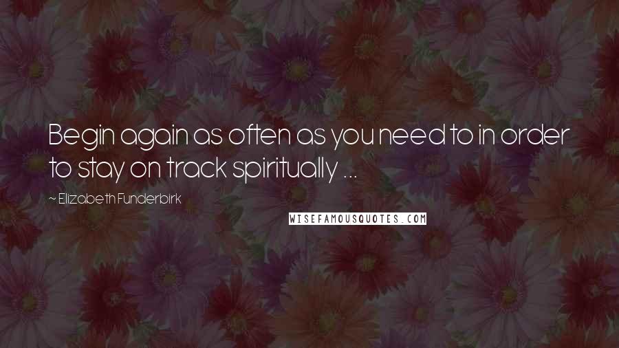 Elizabeth Funderbirk Quotes: Begin again as often as you need to in order to stay on track spiritually ...