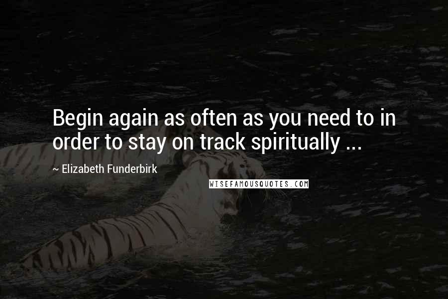 Elizabeth Funderbirk Quotes: Begin again as often as you need to in order to stay on track spiritually ...