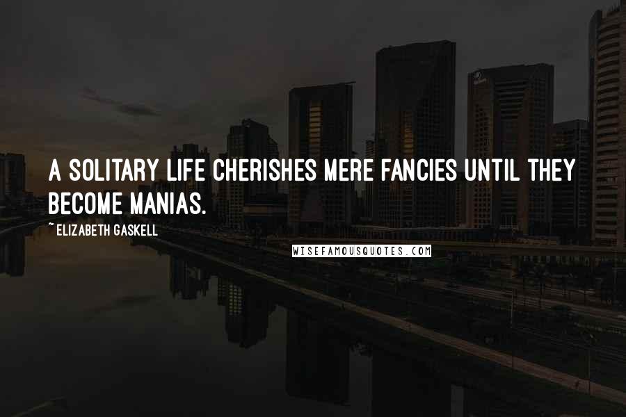 Elizabeth Gaskell Quotes: A solitary life cherishes mere fancies until they become manias.