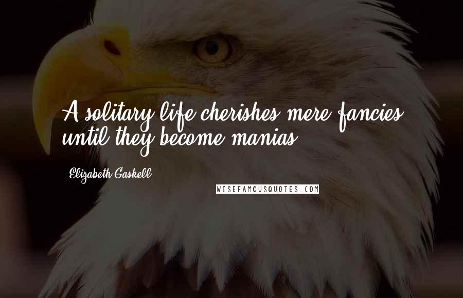 Elizabeth Gaskell Quotes: A solitary life cherishes mere fancies until they become manias.