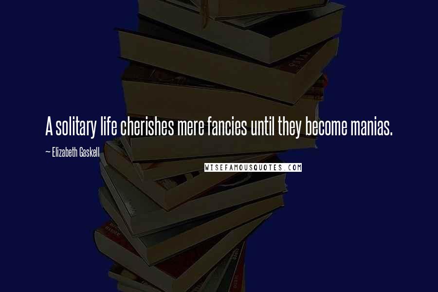 Elizabeth Gaskell Quotes: A solitary life cherishes mere fancies until they become manias.