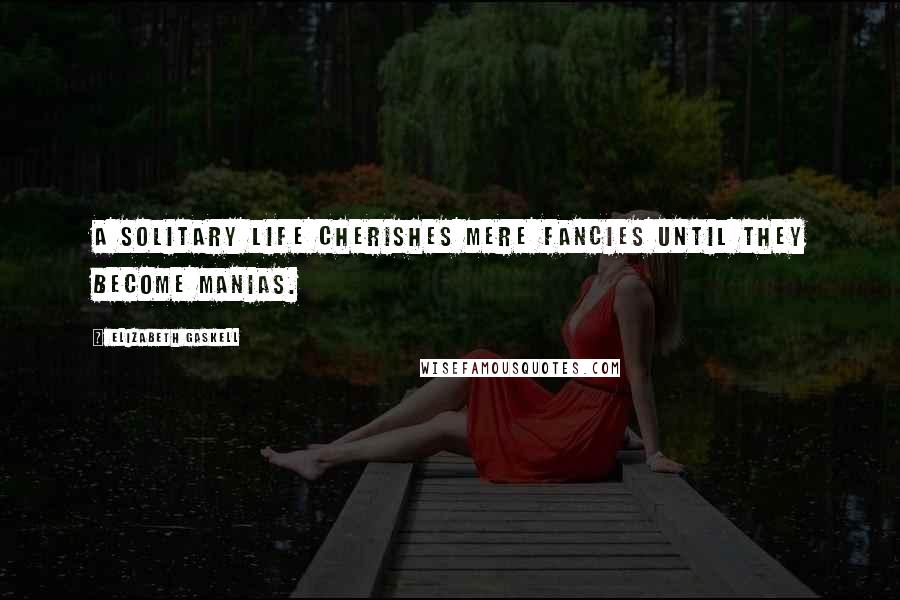 Elizabeth Gaskell Quotes: A solitary life cherishes mere fancies until they become manias.