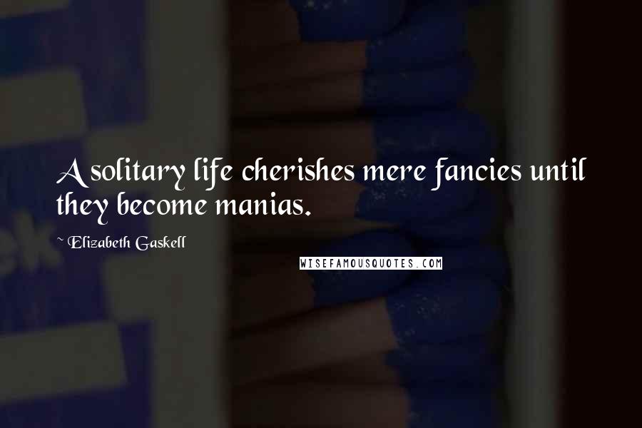 Elizabeth Gaskell Quotes: A solitary life cherishes mere fancies until they become manias.