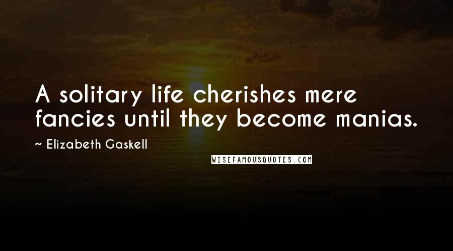 Elizabeth Gaskell Quotes: A solitary life cherishes mere fancies until they become manias.