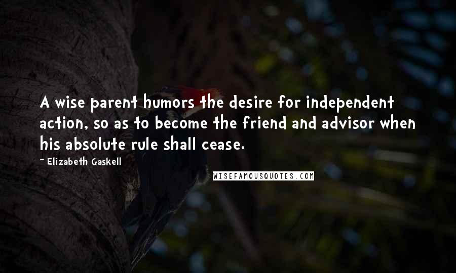 Elizabeth Gaskell Quotes: A wise parent humors the desire for independent action, so as to become the friend and advisor when his absolute rule shall cease.